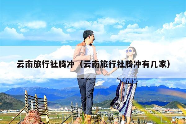 云南旅行社腾冲（云南旅行社腾冲有几家）