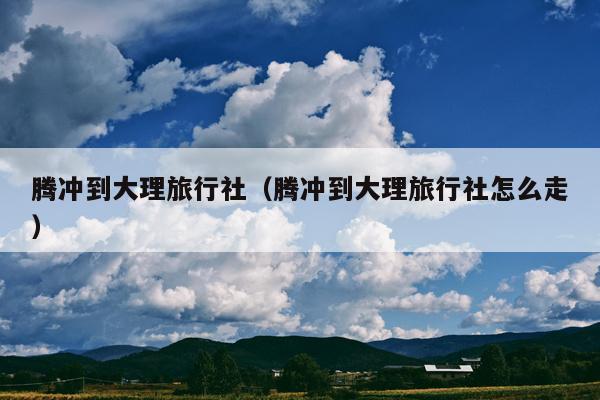 腾冲到大理旅行社（腾冲到大理旅行社怎么走）