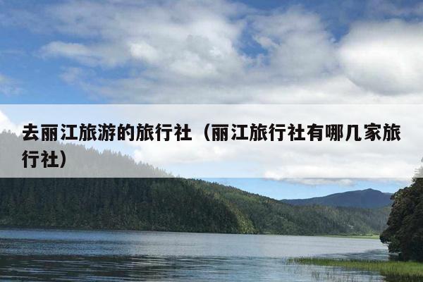去丽江旅游的旅行社（丽江旅行社有哪几家旅行社）