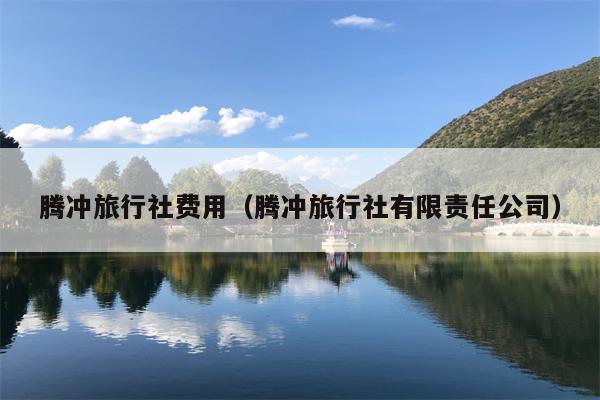 腾冲旅行社费用（腾冲旅行社有限责任公司）