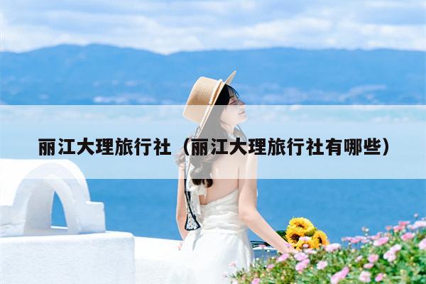 丽江大理旅行社（丽江大理旅行社有哪些）