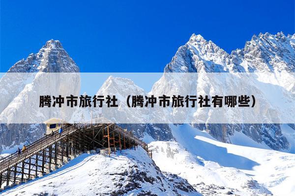 腾冲市旅行社（腾冲市旅行社有哪些）