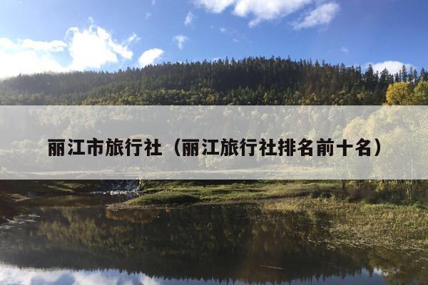 丽江市旅行社（丽江旅行社排名前十名）