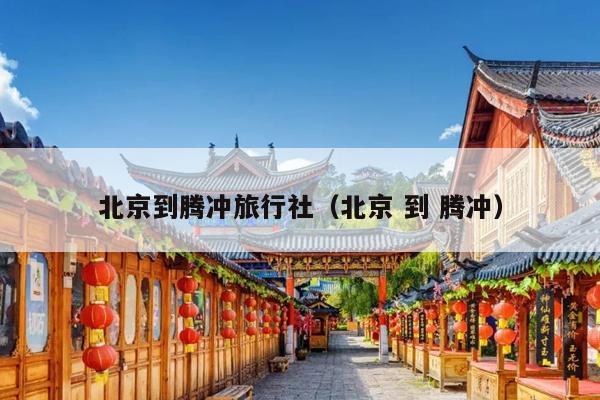 北京到腾冲旅行社（北京 到 腾冲）