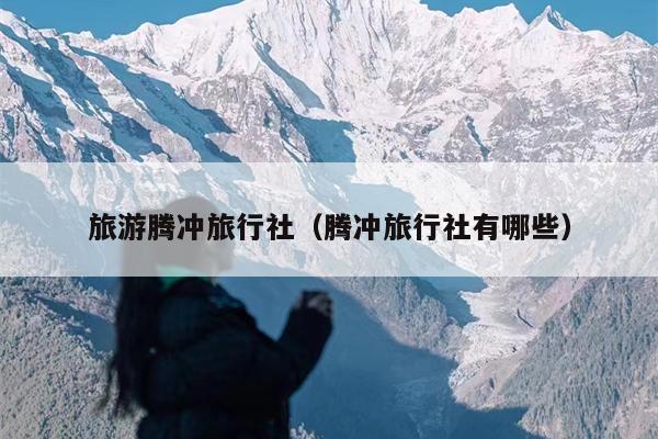 旅游腾冲旅行社（腾冲旅行社有哪些）