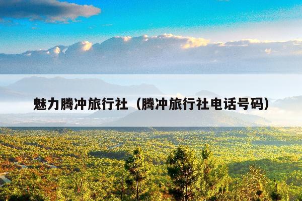 魅力腾冲旅行社（腾冲旅行社电话号码）