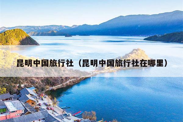 昆明中国旅行社（昆明中国旅行社在哪里）