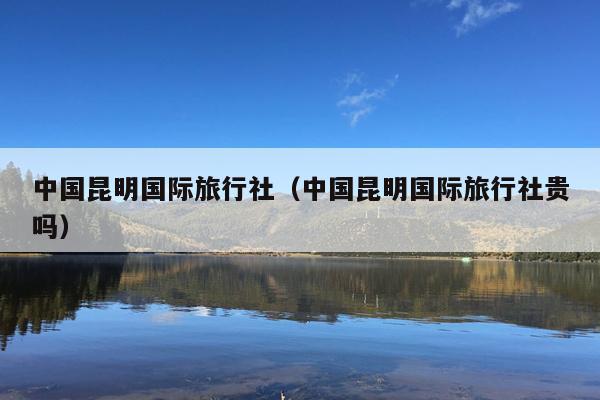 中国昆明国际旅行社（中国昆明国际旅行社贵吗）