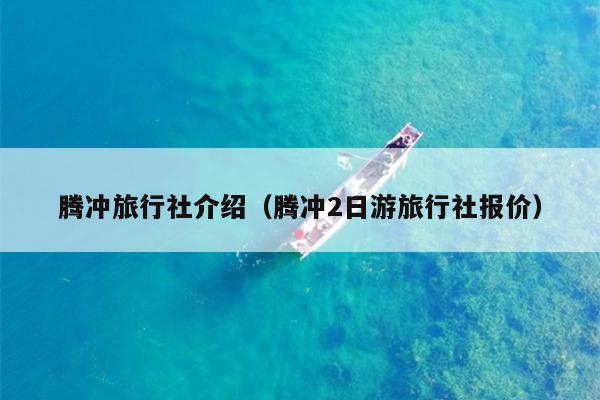 腾冲旅行社介绍（腾冲2日游旅行社报价）