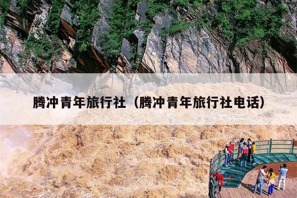 腾冲青年旅行社（腾冲青年旅行社电话）