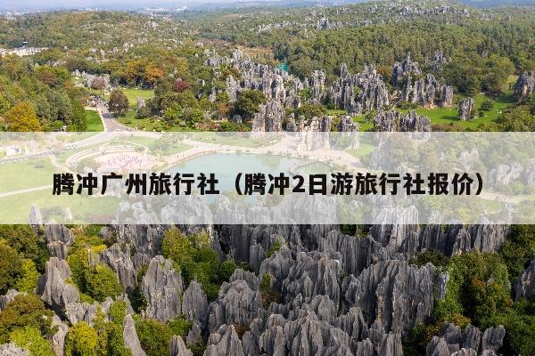 腾冲广州旅行社（腾冲2日游旅行社报价）