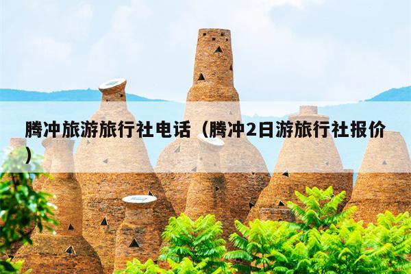 腾冲旅游旅行社电话（腾冲2日游旅行社报价）