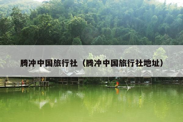 腾冲中国旅行社（腾冲中国旅行社地址）