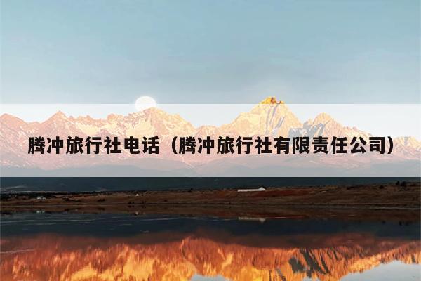 腾冲旅行社电话（腾冲旅行社有限责任公司）