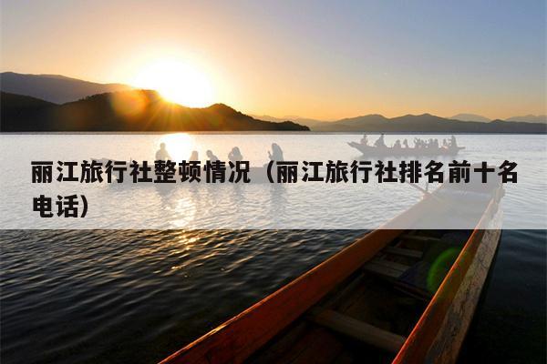 丽江旅行社整顿情况（丽江旅行社排名前十名电话）