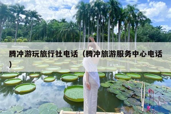 腾冲游玩旅行社电话（腾冲旅游服务中心电话）