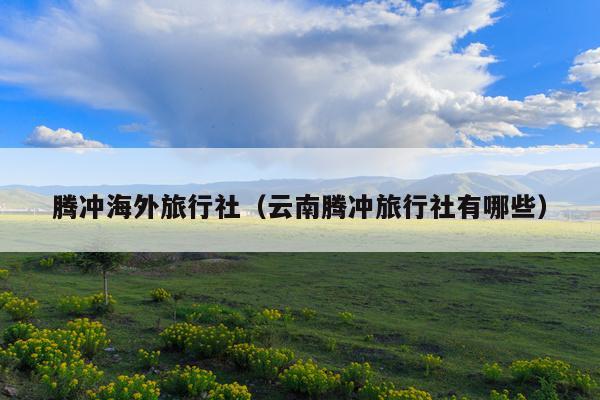 腾冲海外旅行社（云南腾冲旅行社有哪些）