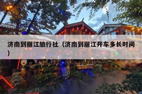 济南到丽江旅行社（济南到丽江开车多长时间）