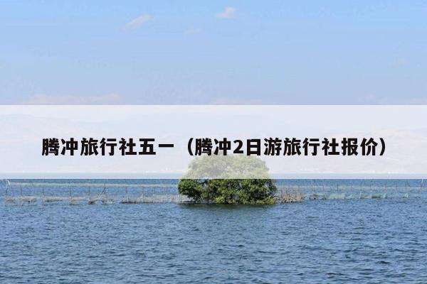 腾冲旅行社五一（腾冲2日游旅行社报价）
