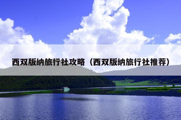 西双版纳旅行社攻略（西双版纳旅行社推荐）