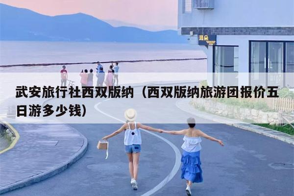 武安旅行社西双版纳（西双版纳旅游团报价五日游多少钱）