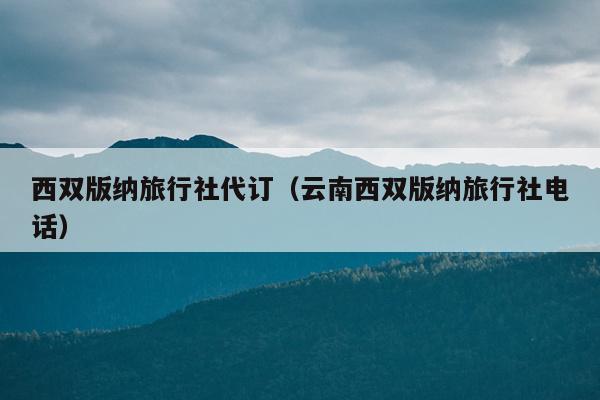 西双版纳旅行社代订（云南西双版纳旅行社电话）