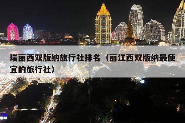 瑞丽西双版纳旅行社排名（丽江西双版纳最便宜的旅行社）
