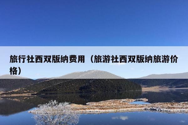 旅行社西双版纳费用（旅游社西双版纳旅游价格）