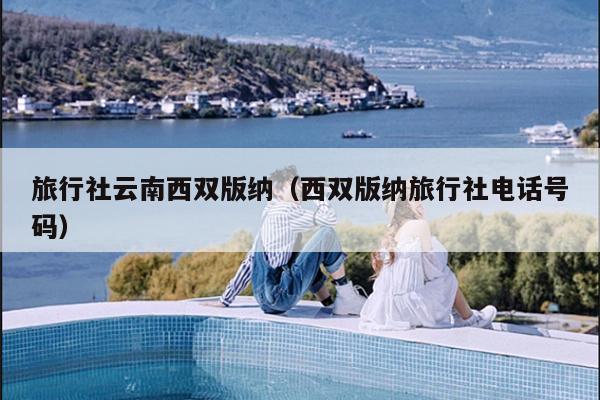 旅行社云南西双版纳（西双版纳旅行社电话号码）