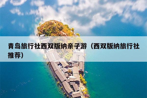 青岛旅行社西双版纳亲子游（西双版纳旅行社推荐）