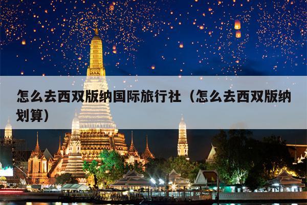 怎么去西双版纳国际旅行社（怎么去西双版纳划算）
