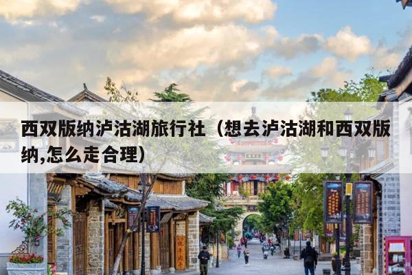 西双版纳泸沽湖旅行社（想去泸沽湖和西双版纳,怎么走合理）