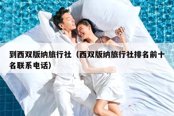 到西双版纳旅行社（西双版纳旅行社排名前十名联系电话）