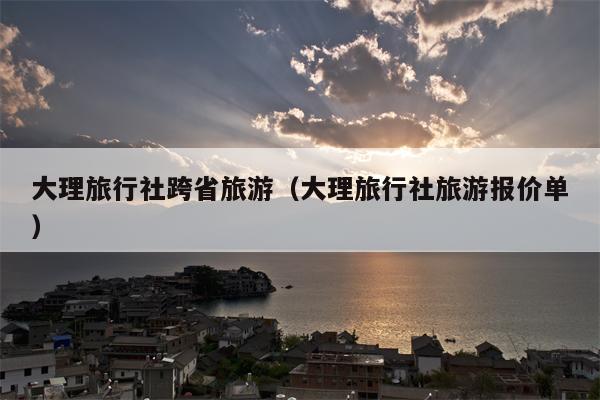 大理旅行社跨省旅游（大理旅行社旅游报价单）
