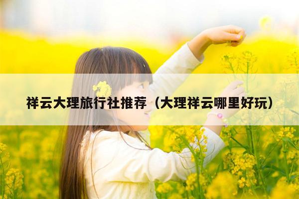 祥云大理旅行社推荐（大理祥云哪里好玩）