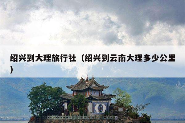 绍兴到大理旅行社（绍兴到云南大理多少公里）