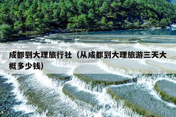 成都到大理旅行社（从成都到大理旅游三天大概多少钱）