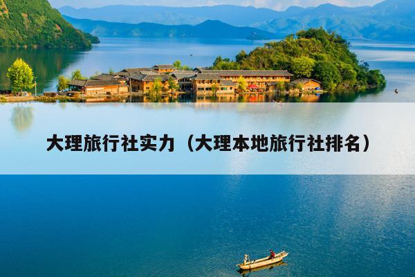 大理旅行社实力（大理本地旅行社排名）