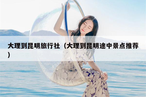 大理到昆明旅行社（大理到昆明途中景点推荐）