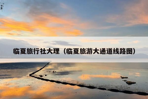 临夏旅行社大理（临夏旅游大通道线路图）