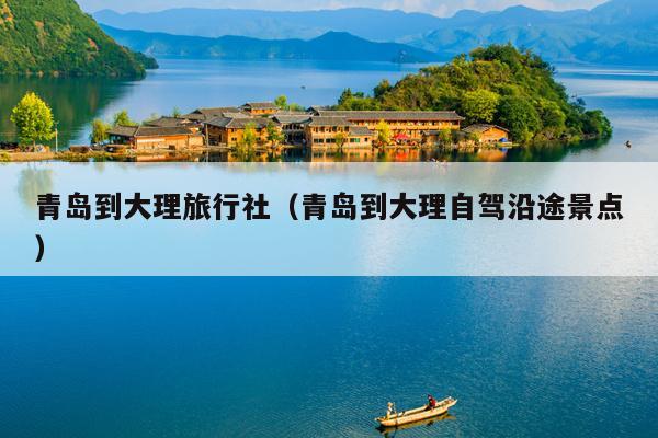 青岛到大理旅行社（青岛到大理自驾沿途景点）
