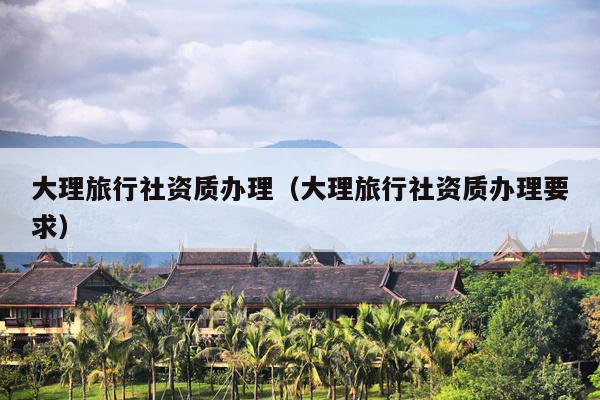 大理旅行社资质办理（大理旅行社资质办理要求）