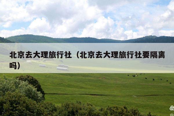 北京去大理旅行社（北京去大理旅行社要隔离吗）