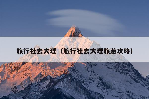 旅行社去大理（旅行社去大理旅游攻略）