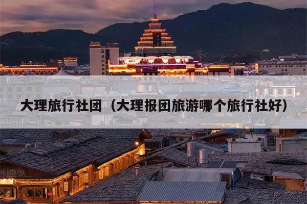大理旅行社团（大理报团旅游哪个旅行社好）