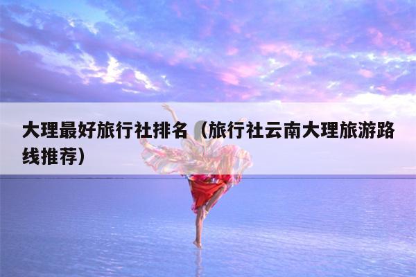 大理最好旅行社排名（旅行社云南大理旅游路线推荐）