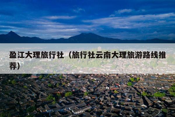 盈江大理旅行社(旅行社云南大理旅游路线推荐)