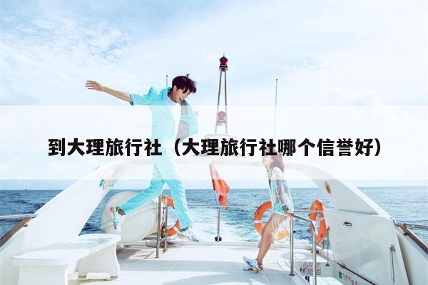 到大理旅行社（大理旅行社哪个信誉好）