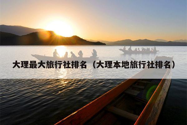 大理最大旅行社排名（大理本地旅行社排名）