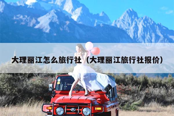 大理丽江怎么旅行社（大理丽江旅行社报价）